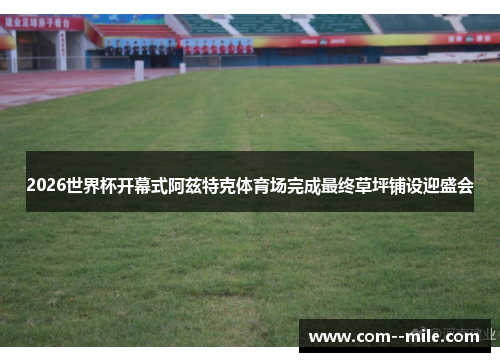 2026世界杯开幕式阿兹特克体育场完成最终草坪铺设迎盛会